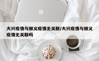 大兴疫情与顺义疫情无关联/大兴疫情与顺义疫情无关联吗