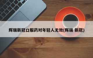 辉瑞新冠口服药对年轻人无效(辉瑞 新冠)