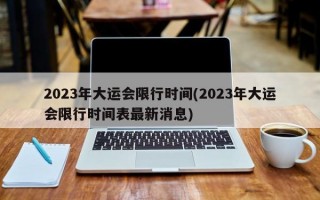 2023年大运会限行时间(2023年大运会限行时间表最新消息)