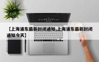 【上海浦东最新封闭通知,上海浦东最新封闭通知今天】