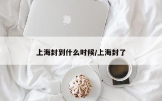 上海封到什么时候/上海封了