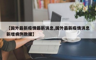 【国外最新疫情最新消息,国外最新疫情消息新增病例数据】