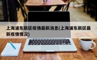 上海浦东新区疫情最新消息(上海浦东新区最新疫情情况)