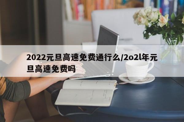 2022元旦高速免费通行么/2o2l年元旦高速免费吗-第1张图片-今日粤港澳