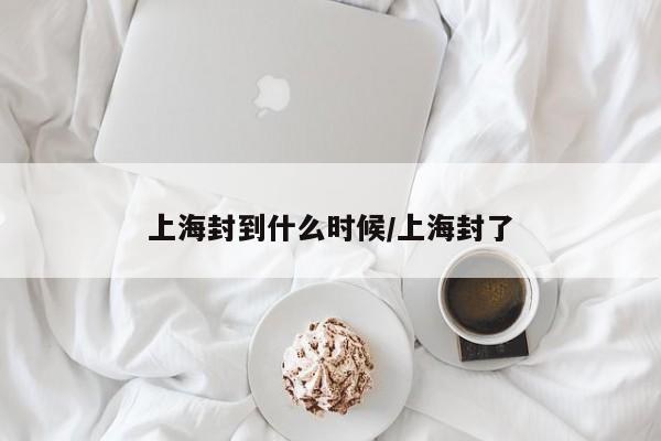 上海封到什么时候/上海封了-第1张图片-今日粤港澳